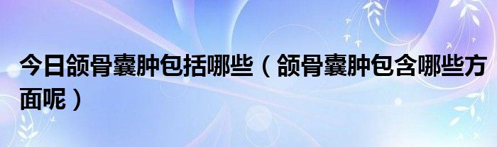 今日颌骨囊肿包括哪些(颌骨囊肿包含哪些方面呢)