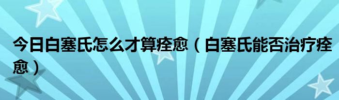 今日白塞氏怎么才算痊愈(白塞氏能否治疗痊愈)