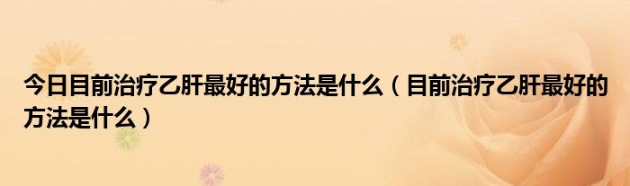 今日目前治疗乙肝最好的方法是什么(目前治疗乙肝最好的方法是什么)