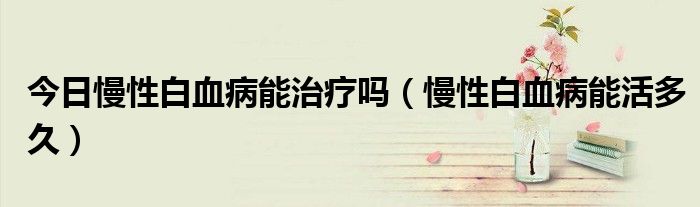 今日慢性白血病能治疗吗(慢性白血病能活多久)