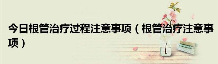 今日根管治疗过程注意事项(根管治疗注意事项)