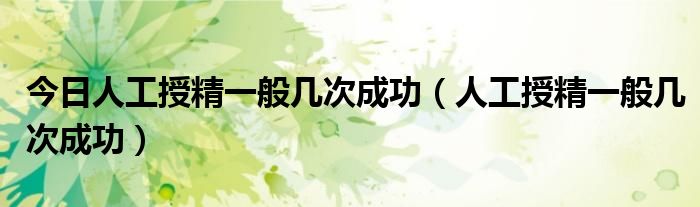 今日人工授精一般几次成功(人工授精一般几次成功)