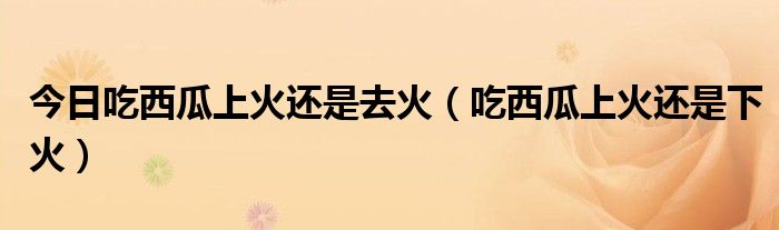 今日吃西瓜上火还是去火(吃西瓜上火还是下火)