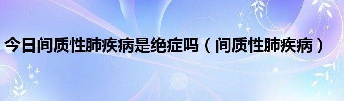 今日间质性肺疾病是绝症吗(间质性肺疾病)