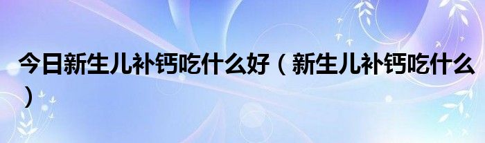 今日新生儿补钙吃什么好(新生儿补钙吃什么)