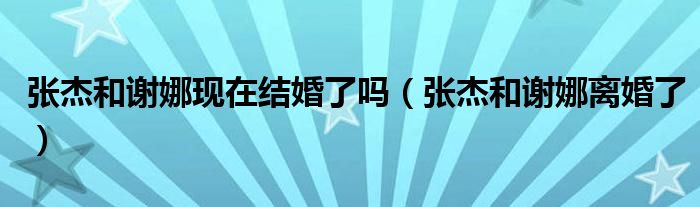 张杰和谢娜现在结婚了吗(张杰和谢娜离婚了)