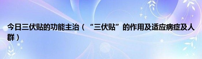 今日三伏贴的功能主治(“三伏贴”的作用及适应病症及人群)