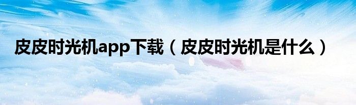 皮皮时光机app下载(皮皮时光机是什么)