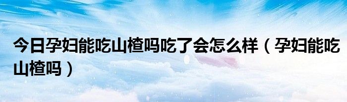今日孕妇能吃山楂吗吃了会怎么样(孕妇能吃山楂吗)