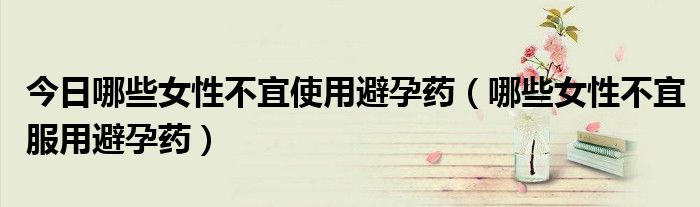 今日哪些女性不宜使用避孕药(哪些女性不宜服用避孕药)