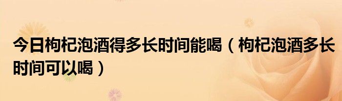 今日枸杞泡酒得多长时间能喝(枸杞泡酒多长时间可以喝)