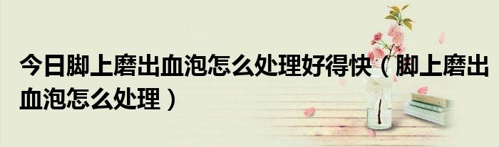 今日脚上磨出血泡怎么处理好得快(脚上磨出血泡怎么处理)