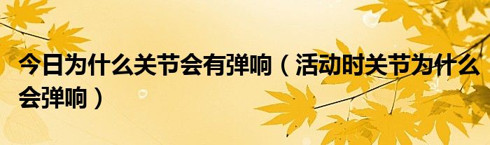 今日为什么关节会有弹响(活动时关节为什么会弹响)