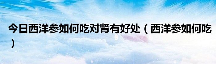 今日西洋参如何吃对肾有好处(西洋参如何吃)