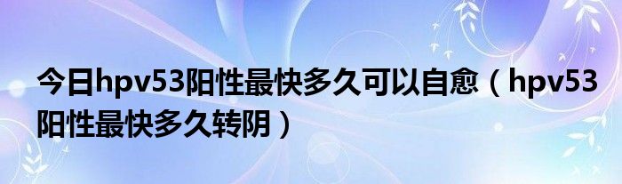 今日hpv53阳性最快多久可以自愈(hpv53阳性最快多久转阴)