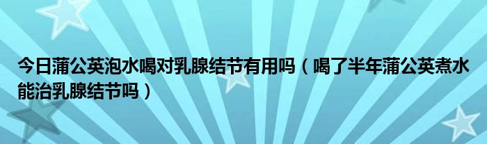 今日蒲公英泡水喝对乳腺结节有用吗(喝了半年蒲公英煮水能治乳腺结节吗)