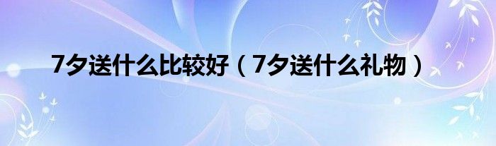 7夕送什么比较好(7夕送什么礼物)