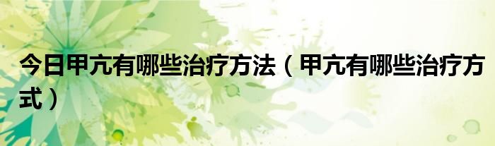 今日甲亢有哪些治疗方法(甲亢有哪些治疗方式)