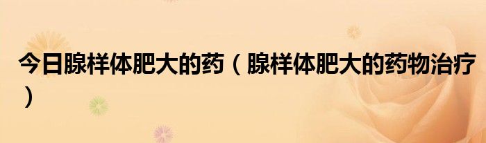 今日腺样体肥大的药(腺样体肥大的药物治疗)