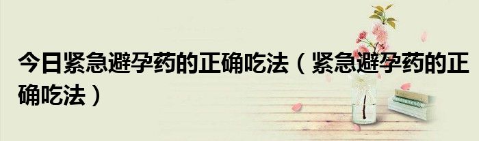 今日紧急避孕药的正确吃法(紧急避孕药的正确吃法)