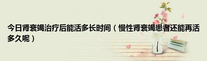 今日肾衰竭治疗后能活多长时间(慢性肾衰竭患者还能再活多久呢)