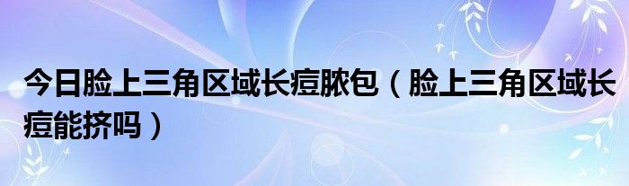 今日脸上三角区域长痘脓包(脸上三角区域长痘能挤吗)