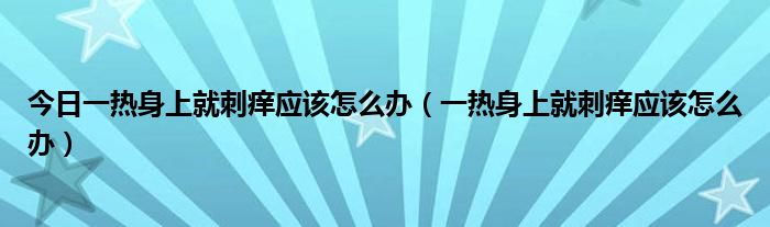 今日一热身上就刺痒应该怎么办(一热身上就刺痒应该怎么办)