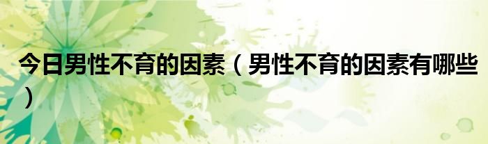 今日男性不育的因素(男性不育的因素有哪些)