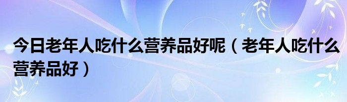 今日老年人吃什么营养品好呢(老年人吃什么营养品好)