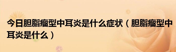今日胆脂瘤型中耳炎是什么症状(胆脂瘤型中耳炎是什么)
