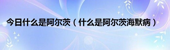 今日什么是阿尔茨(什么是阿尔茨海默病)