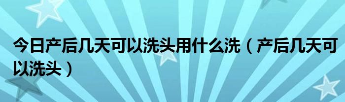 今日产后几天可以洗头用什么洗(产后几天可以洗头)