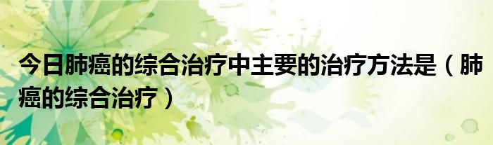 今日肺癌的综合治疗中主要的治疗方法是(肺癌的综合治疗)