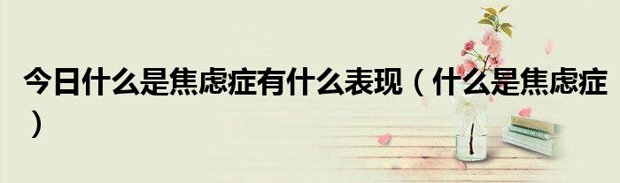 今日什么是焦虑症有什么表现(什么是焦虑症)