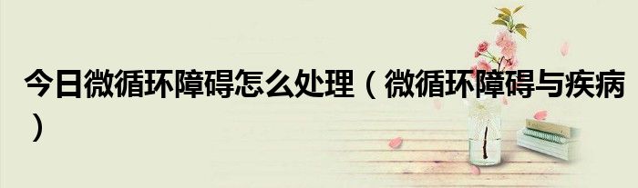 今日微循环障碍怎么处理(微循环障碍与疾病)