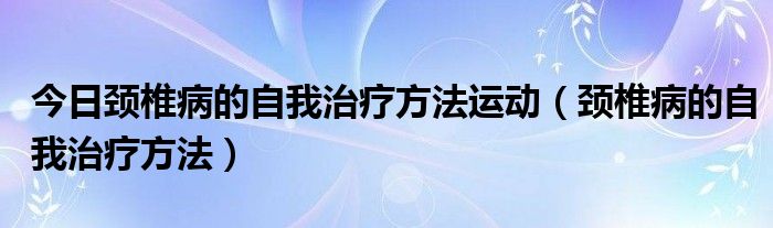 今日颈椎病的自我治疗方法运动(颈椎病的自我治疗方法)