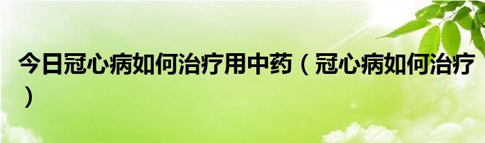 今日冠心病如何治疗用中药(冠心病如何治疗)