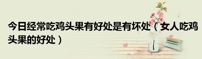 今日经常吃鸡头果有好处是有坏处(女人吃鸡头果的好处)