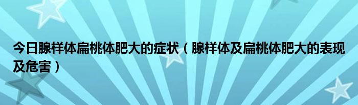 今日腺样体扁桃体肥大的症状(腺样体及扁桃体肥大的表现及危害)