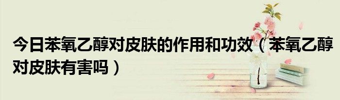 今日苯氧乙醇对皮肤的作用和功效(苯氧乙醇对皮肤有害吗)