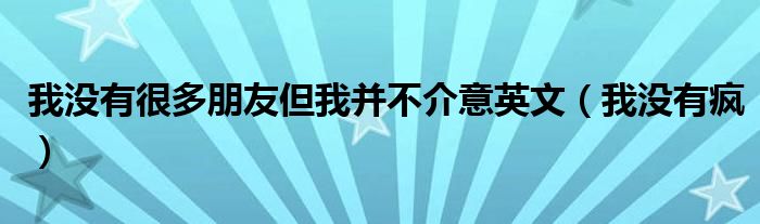 我没有很多朋友但我并不介意英文(我没有疯)