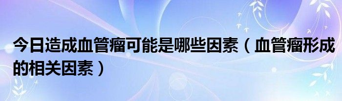 今日造成血管瘤可能是哪些因素(血管瘤形成的相关因素)