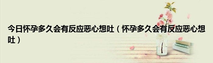 今日怀孕多久会有反应恶心想吐(怀孕多久会有反应恶心想吐)