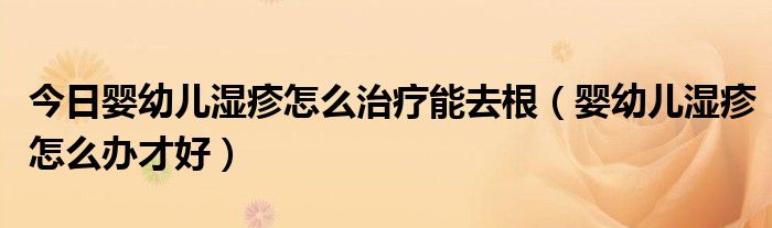 今日婴幼儿湿疹怎么治疗能去根(婴幼儿湿疹怎么办才好)