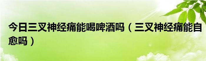 今日三叉神经痛能喝啤酒吗(三叉神经痛能自愈吗)