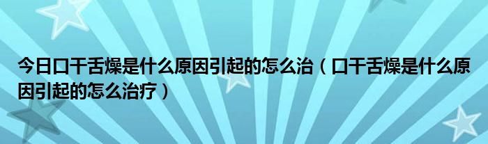 今日口干舌燥是什么原因引起的怎么治(口干舌燥是什么原因引起的怎么治疗)