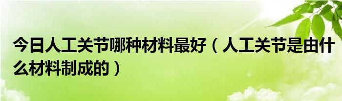 今日人工关节哪种材料最好(人工关节是由什么材料制成的)