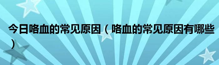 今日咯血的常见原因(咯血的常见原因有哪些)