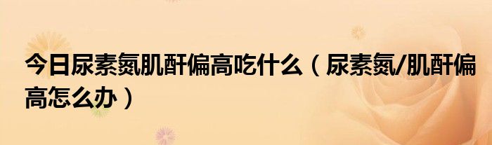今日尿素氮肌酐偏高吃什么(尿素氮/肌酐偏高怎么办)