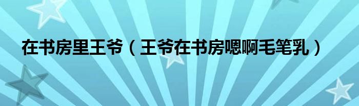 在书房里王爷(王爷在书房嗯啊毛笔乳)